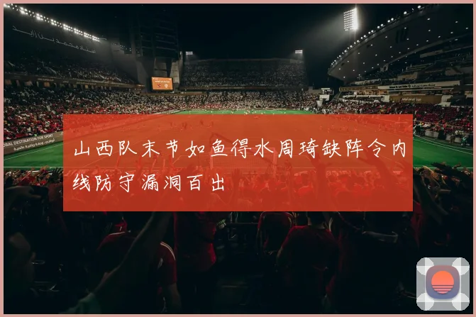 山西队末节如鱼得水周琦缺阵令内线防守漏洞百出