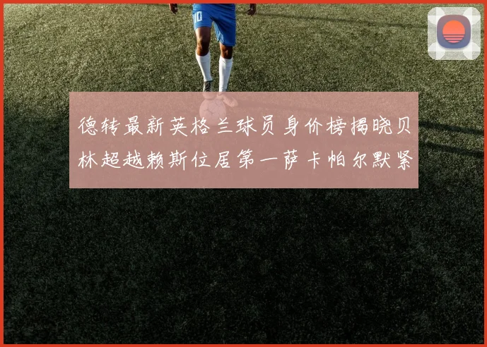 德转最新英格兰球员身价榜揭晓贝林超越赖斯位居第一萨卡帕尔默紧随其后