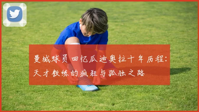 曼城球员回忆瓜迪奥拉十年历程：天才教练的疯狂与孤独之路