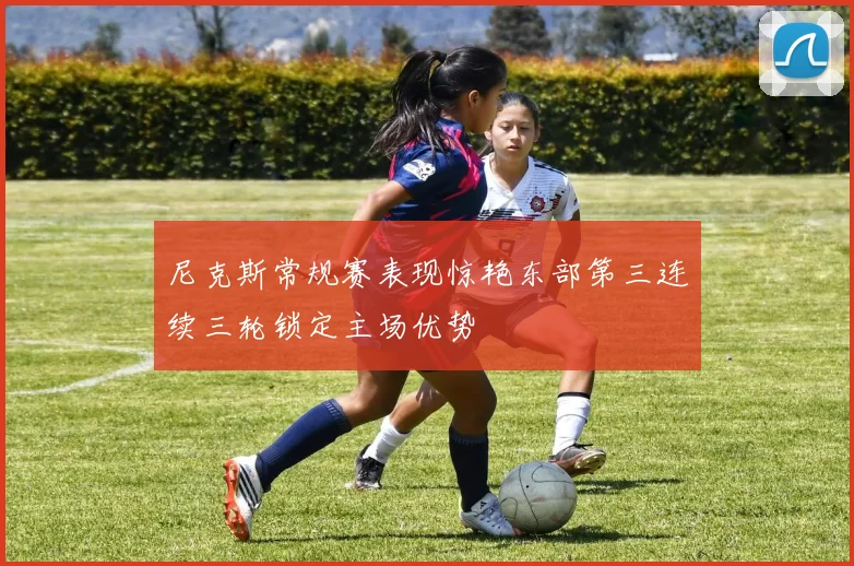 尼克斯常规赛表现惊艳东部第三连续三轮锁定主场优势