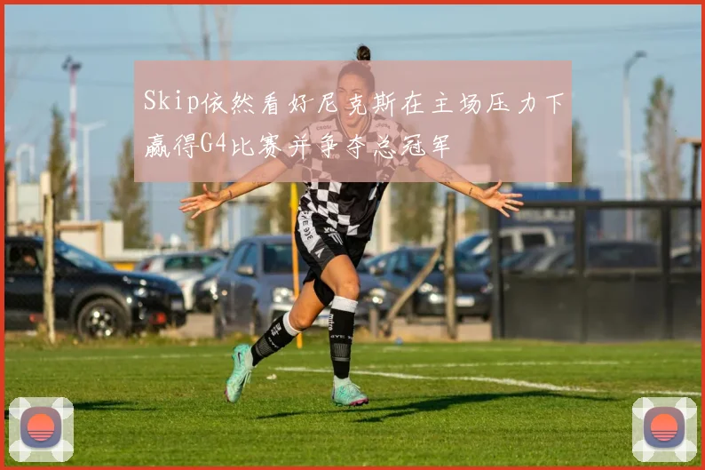 Skip依然看好尼克斯在主场压力下赢得G4比赛并争夺总冠军