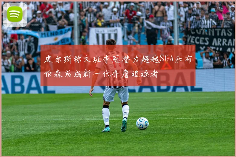 皮尔斯称文班夺冠潜力超越SGA和布伦森或成新一代乔詹追逐者
