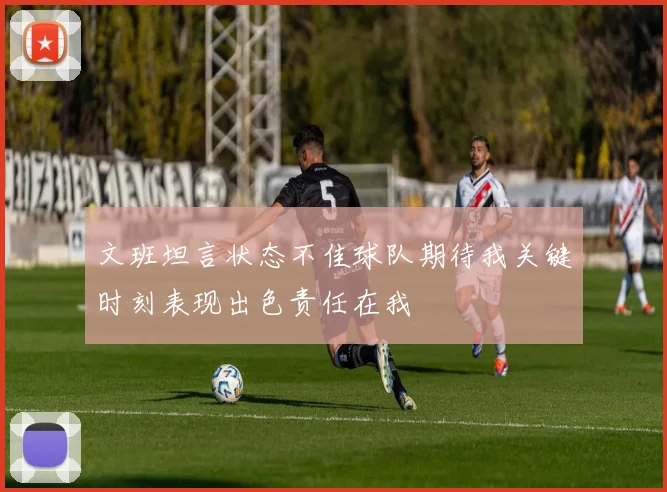 文班坦言状态不佳球队期待我关键时刻表现出色责任在我