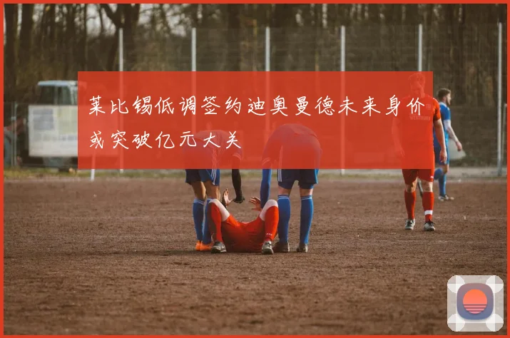 莱比锡低调签约迪奥曼德未来身价或突破亿元大关