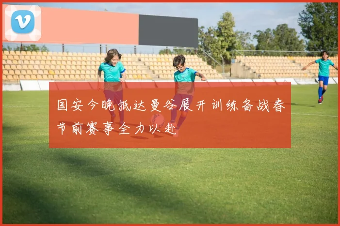 国安今晚抵达曼谷展开训练备战春节前赛事全力以赴