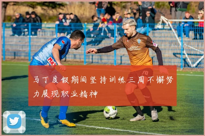 马丁度假期间坚持训练三周不懈努力展现职业精神