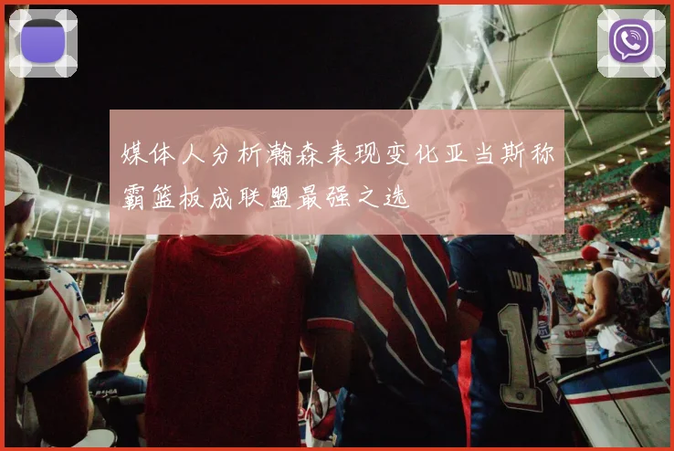媒体人分析瀚森表现变化亚当斯称霸篮板成联盟最强之选