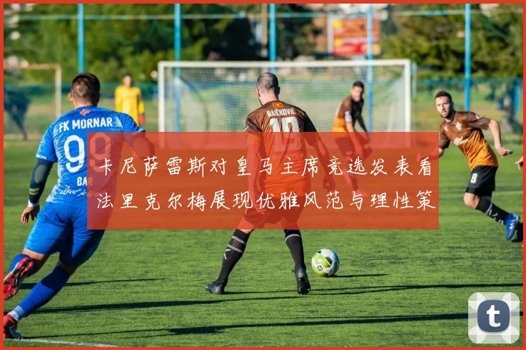 卡尼萨雷斯对皇马主席竞选发表看法里克尔梅展现优雅风范与理性策略
