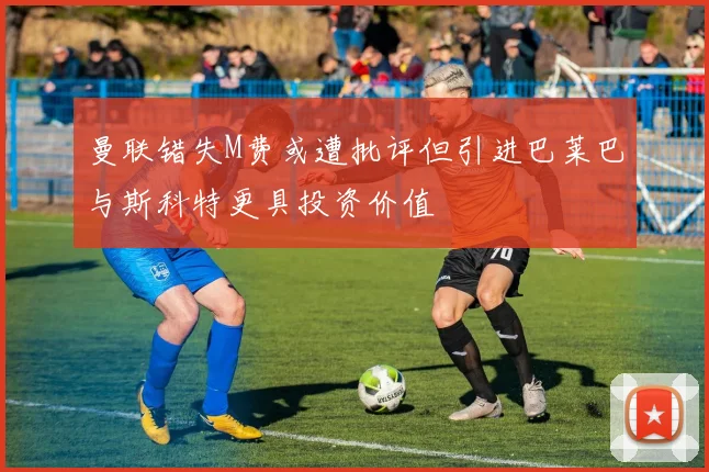 曼联错失M费或遭批评但引进巴莱巴与斯科特更具投资价值