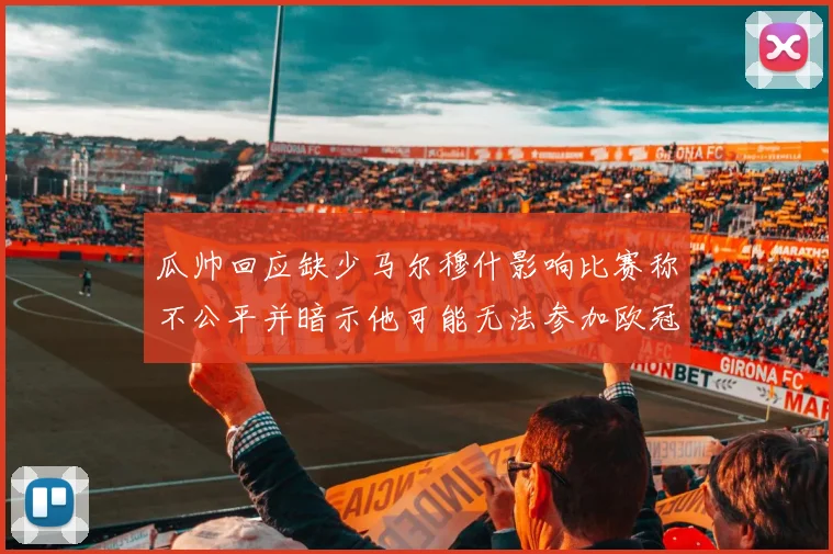 瓜帅回应缺少马尔穆什影响比赛称不公平并暗示他可能无法参加欧冠