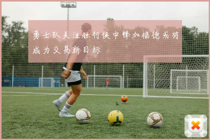 勇士队关注独行侠中锋加福德或将成为交易新目标