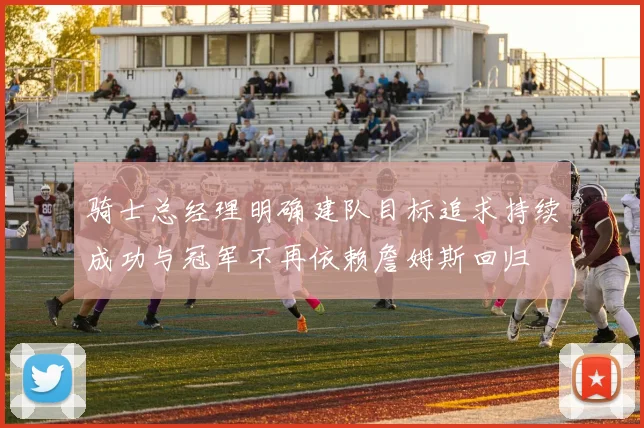 骑士总经理明确建队目标追求持续成功与冠军不再依赖詹姆斯回归