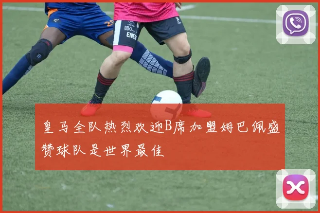 皇马全队热烈欢迎B席加盟姆巴佩盛赞球队是世界最佳