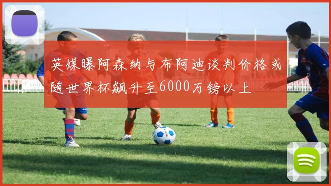 英媒曝阿森纳与布阿迪谈判价格或随世界杯飙升至6000万镑以上