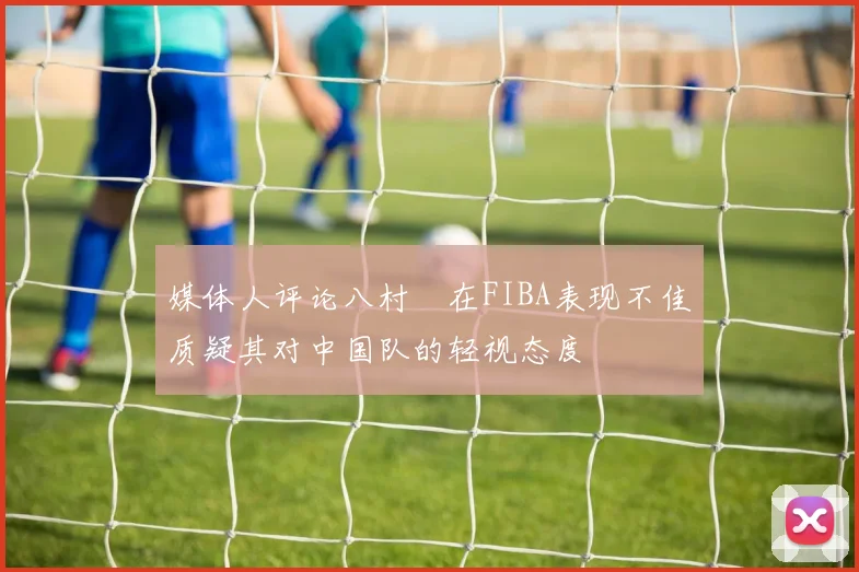 媒体人评论八村塁在FIBA表现不佳质疑其对中国队的轻视态度
