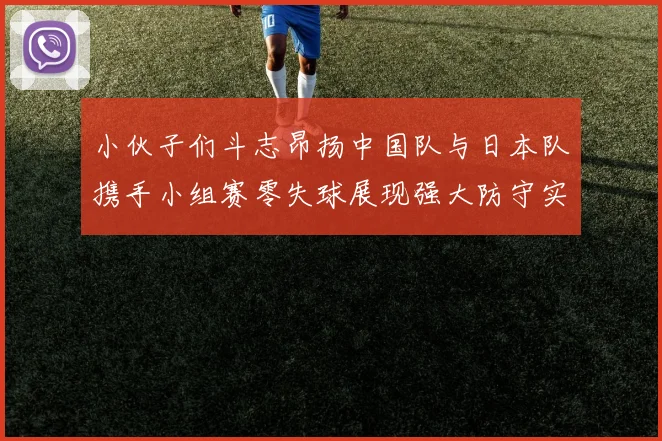 小伙子们斗志昂扬中国队与日本队携手小组赛零失球展现强大防守实力