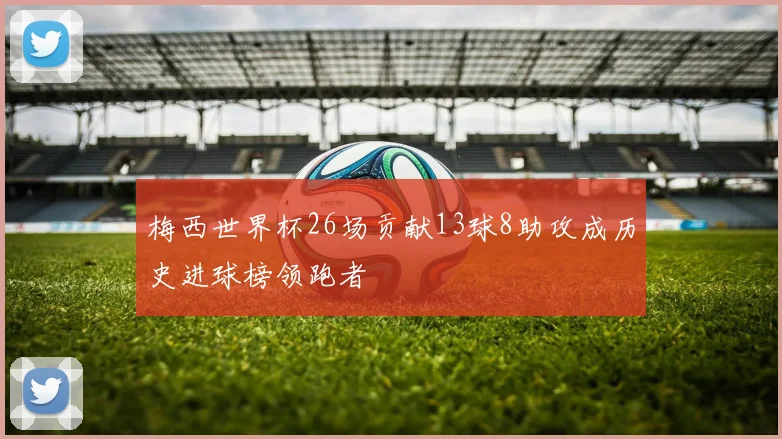 梅西世界杯26场贡献13球8助攻成历史进球榜领跑者
