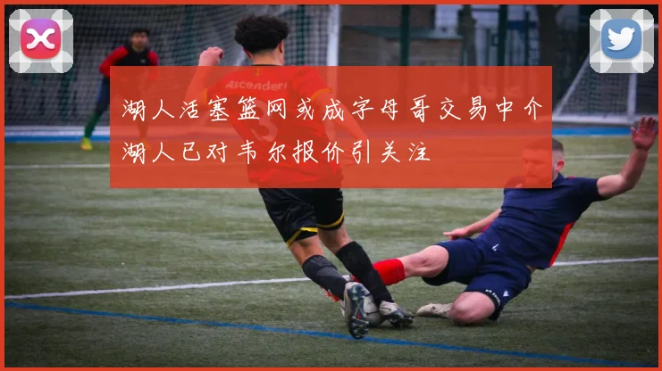 湖人活塞篮网或成字母哥交易中介湖人已对韦尔报价引关注
