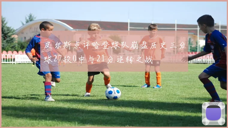 皮尔斯点评哈登球队崩盘历史三分球27投0中与21分逆转之战