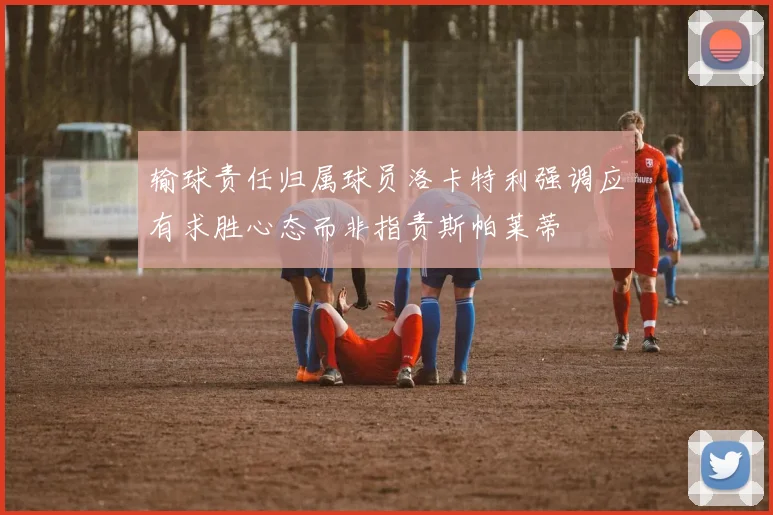 输球责任归属球员洛卡特利强调应有求胜心态而非指责斯帕莱蒂