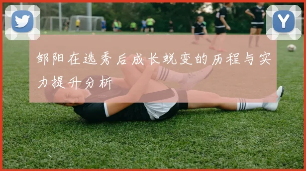 邹阳在选秀后成长蜕变的历程与实力提升分析