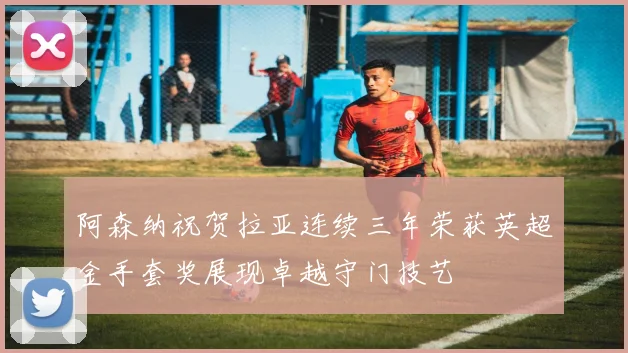 阿森纳祝贺拉亚连续三年荣获英超金手套奖展现卓越守门技艺